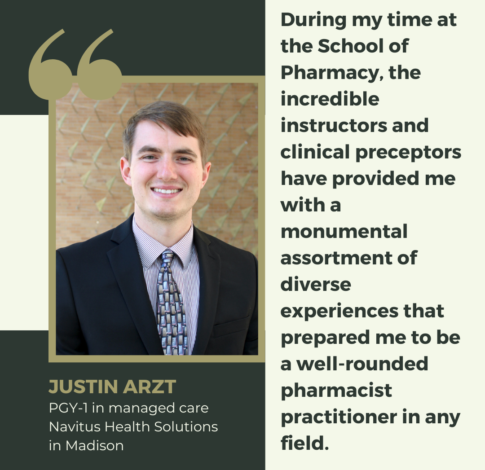 Justin Arzt, PharmD Class of 2024, says "During my time at the School of Pharmacy, the incredible instructors and clinical preceptors have provided me with a monumental assortment of diverse experiences that prepared me to be a well-rounded pharmacist practitioner in any field. "