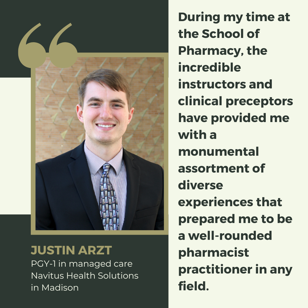 Justin Arzt, Class of 2024, says "During my time at the School of Pharmacy, the incredible instructors and clinical preceptors have provided me with a monumental assortment of diverse experiences that prepared me to be a well-rounded pharmacist practitioner in any field. "