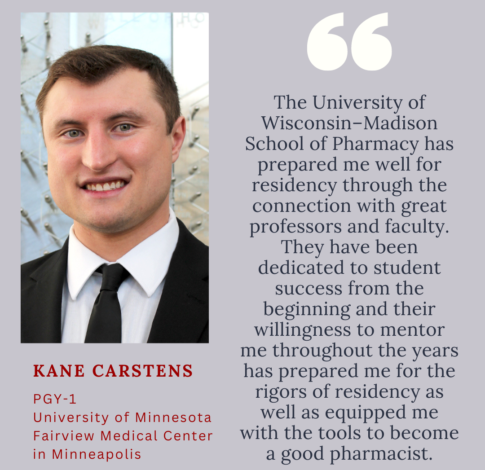 Kane Carstens, PharmD Class of 2024, says "The University of Wisconsin–Madison School of Pharmacy has prepared me well for residency through the connection with great professors and faculty. They have been dedicated to student success from the beginning and their willingness to mentor me throughout the years has prepared me for the rigors of residency as well as equipped me with the tools to become a good pharmacist. "