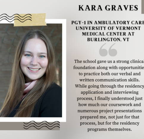 Kara Graves, PharmD Class of 2024, says "The school gave us a strong clinical foundation along with opportunities to practice both our verbal and written communication skills. While going through the residency application and interviewing process, I finally understood just how much our coursework and numerous project presentations prepared me, not just for that process, but for the residency programs themselves."