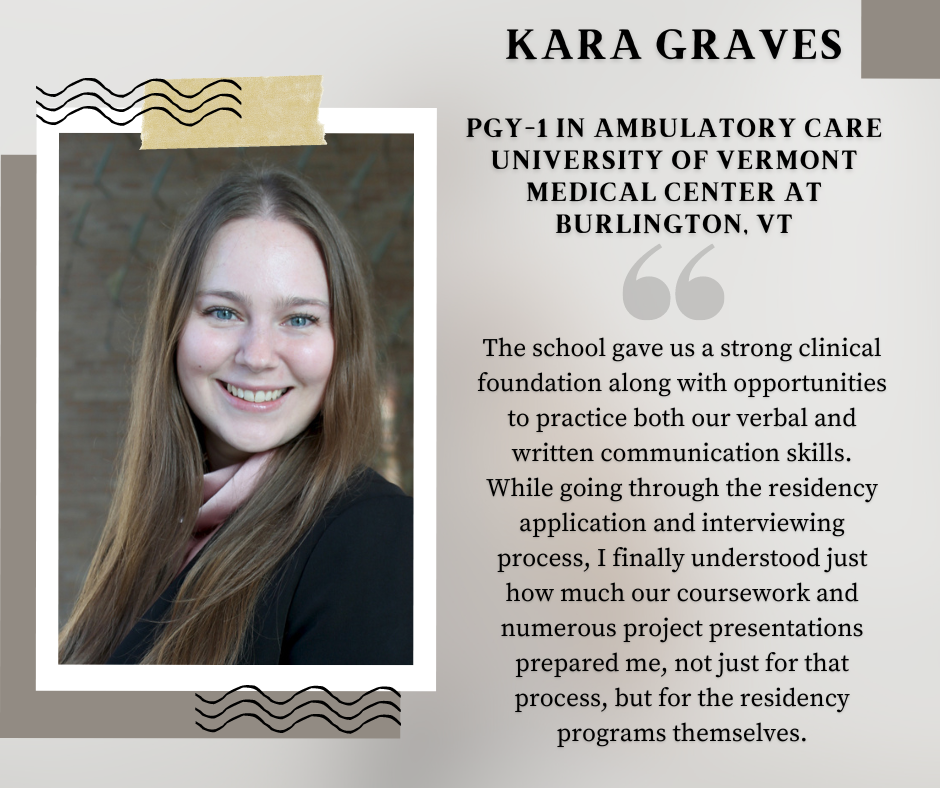 Kara Graves, PharmD Class of 2024, says "The school gave us a strong clinical foundation along with opportunities to practice both our verbal and written communication skills. While going through the residency application and interviewing process, I finally understood just how much our coursework and numerous project presentations prepared me, not just for that process, but for the residency programs themselves.
