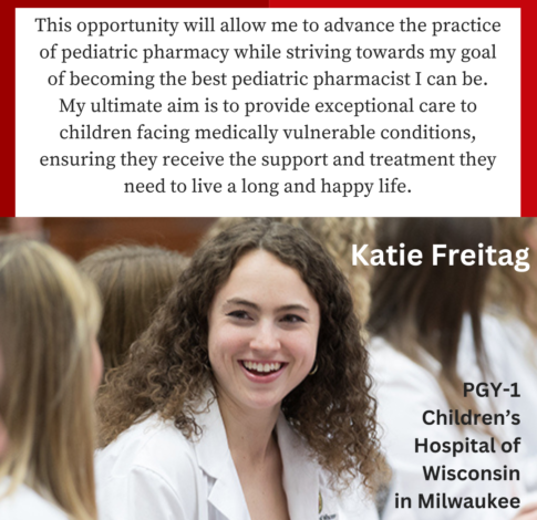 Katie Freitag, PharmD Class of 2024, says "This opportunity will allow me to advance the practice of pediatric pharmacy while striving towards my goal of becoming the best pediatric pharmacist I can be. My ultimate aim is to provide exceptional care to children facing medically vulnerable conditions, ensuring they receive the support and treatment they need to live a long and happy life. "