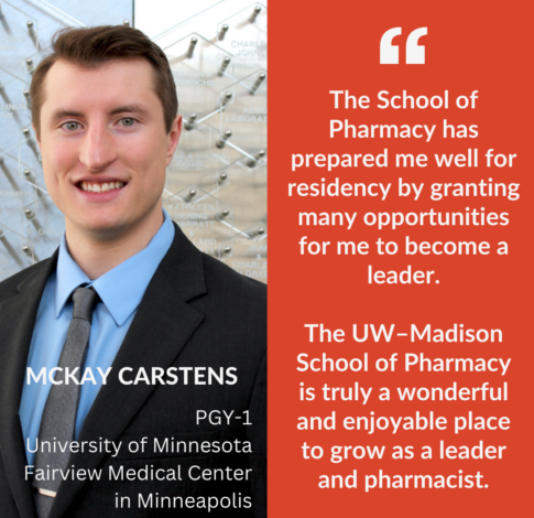 McKay Carstens, PharmD Class of 2024, says "The School of Pharmacy has prepared me well for residency by granting many opportunities for me to become a leader. The UW–Madison School of Pharmacy is truly a wonderful and enjoyable place to grow as a leader and pharmacist."