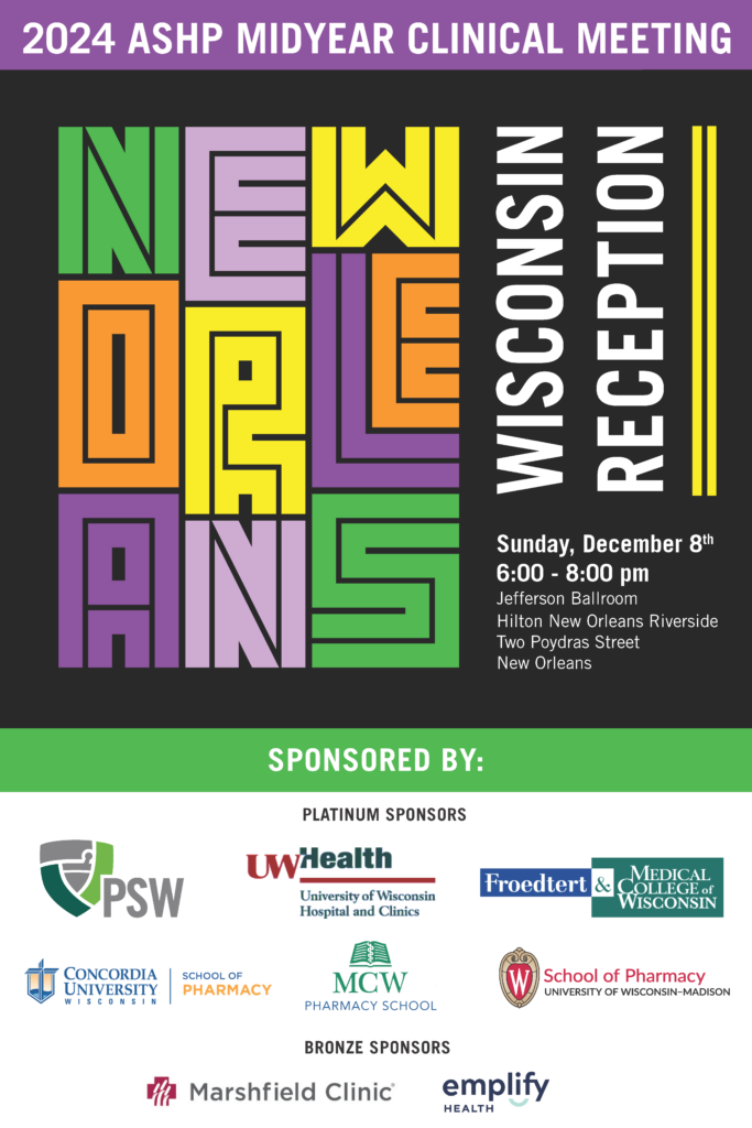 You're invited to the Wisconsin Reception at 2024 ASHP Midyear Clinical Meeting. 6:00 - 8:00 PM on Dec 8, 2024. Jefferson Ballroom, Hilton New Orleans Riverside, Two Poydras Street, New Orleans, LA. Sponsor: PSW, UW-Health, Froedert and MCW, Concordia University School of Pharmacy, MCW Pharmacy School, UW-Madison School of Pharmacy, Marshfield Clinic, and Emplify Health.