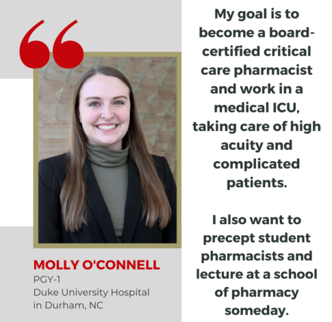 Molly O'Connell, PharmD Class of 2024, says "My goal is to become a board-certified critical care pharmacist and work in a medical ICU, taking care of high acuity and complicated patients. I also want to precept student pharmacists and lecture at a school of pharmacy someday."