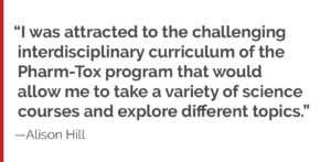 "I was attracted to the challenging interdisciplinary curriculum of the Pharm-Tox program that would allow me to take a variety of science courses and explore different topics."