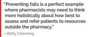 "Preventing falls is a perfect example where pharmacists may need to think more holistically about how best to assess and refer patients to resources outside the pharmacy."