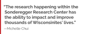 “The research happening within the Sonderegger Research Center has the ability to impact and improve thousands of Wisconsinites’ lives."