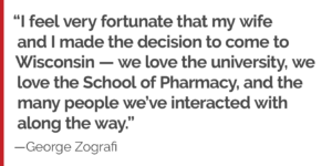 "I feel very fortunate that my wife and I made the decision to come to Wisconsin — we love the university, we love the School of Pharmacy, and the many people we’ve interacted with along the way."