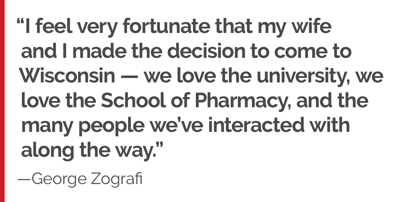 "I feel very fortunate that my wife and I made the decision to come to Wisconsin — we love the university, we love the School of Pharmacy, and the many people we’ve interacted with along the way."