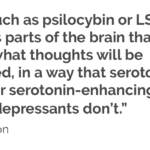 “Drugs such as psilocybin or LSD suppress parts of the brain that  control what thoughts will be processed, in a way that serotonin  and other serotonin-enhancing drugs like antidepressants don’t.”