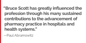 "Bruce Scott has greatly influenced the profession through his many sustained contributions to the advancement of pharmacy practice in hospitals and health systems."