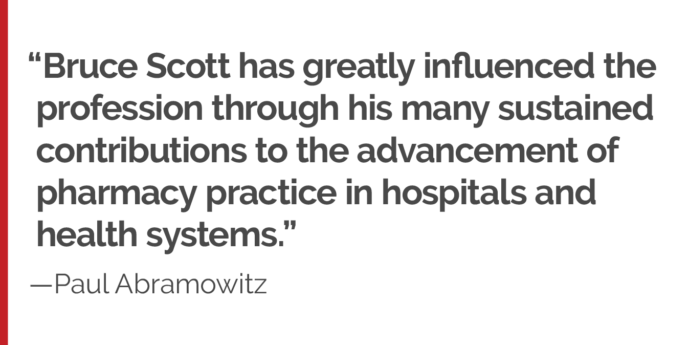 "Bruce Scott has greatly influenced the profession through his many sustained contributions to the advancement of pharmacy practice in hospitals and health systems."