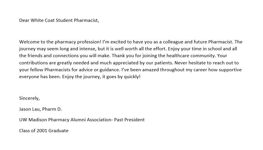 A note for the pocket of a PharmD student's coat that reads as follows: Dear White Coat Student Pharmacist, Welcome to the pharmacy profession! I’m excited to have you as a colleague and future Pharmacist. The journey may seem long and intense, but it is well worth all the effort. Enjoy your time in school and all the friends and connections you will make. Thank you for joining the healthcare community. Your contributions are greatly needed and much appreciated by our patients. Never hesitate to reach out to your fellow Pharmacists for advice or guidance. I’ve been amazed throughout my career how supportive everyone has been. Enjoy the journey, it goes by quickly! Sincerely, Jason Lau, Pharm D. UW Madison Pharmacy Alumni Association- Past President Class of 2001 Graduate