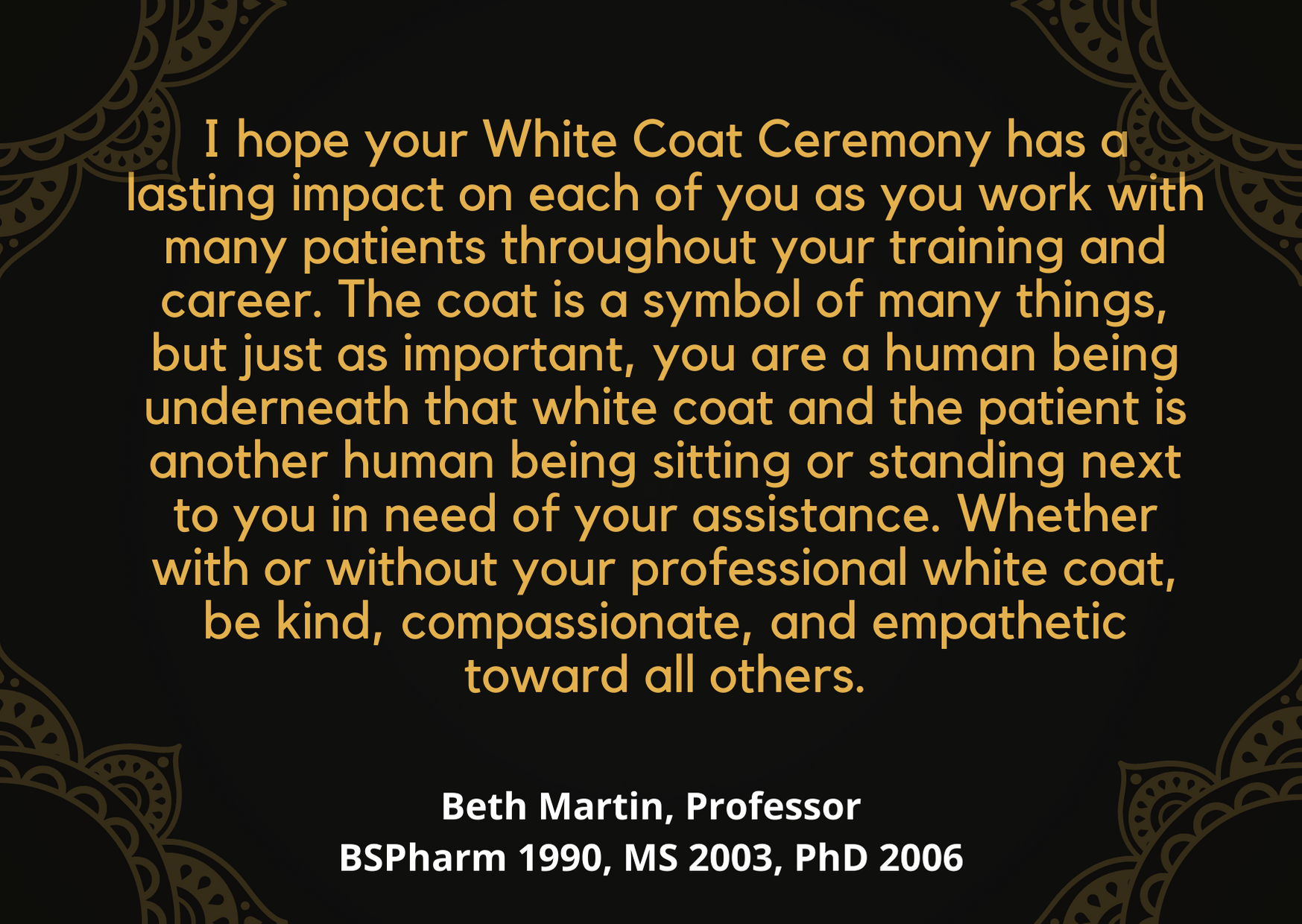 Beth Martin note for White Coat ceremony: "I hope your White Coat Ceremony has a lasting impact on each of you as you work with many patients throughout your training and career. The coat is a symbol of many things, but just as important, you are a human being underneath that white coat and the patient is another human being si8tting or standing next to you in need of your assistance. Whether with or without your professional white coat, be kind, compassionate, and empathetic toward all others."