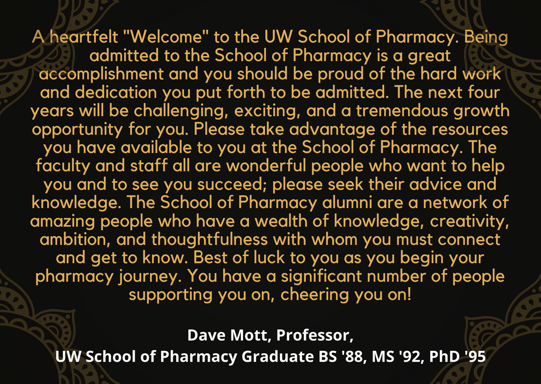 Quote from Dave Mott at the White Coat ceremony: A heartfelt 'Welcome' to the UW School of Pharmacy. Being admitted to the School of Pharmacy is a great accomplishment and you should be proud of the hard work and dedication you put forth to be admitted. The next four years will be challenging, exciting, and a tremendous growth opportunity for you. Please take advantage of the resources you have available to you at the School of Pharmacy. The faculty and staff all are wonderful people who want to help you and to see you succeed; please seek their advice and knowledge. The School of Pharmacy alumni are a network of amazing people who have a wealth of knowledge, creativity, ambition, and thoughtfulness with whom you must connect and get to know. Best of luck to you as you begin your pharmacy journey. You have a significant number of people supporting you on, cheering you on!